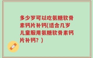 多少岁可以吃氨糖软骨素钙片补钙(适合几岁儿童服用氨糖软骨素钙片补钙？)