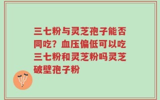 三七粉与灵芝孢子能否同吃？血压偏低可以吃三七粉和灵芝粉吗灵芝破壁孢子粉