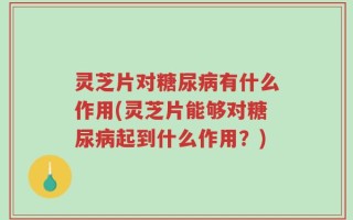 灵芝片对糖尿病有什么作用(灵芝片能够对糖尿病起到什么作用？)