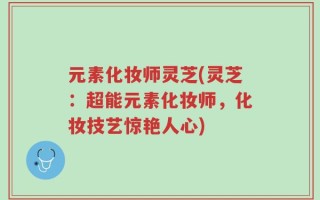 元素化妆师灵芝(灵芝：超能元素化妆师，化妆技艺惊艳人心)