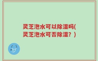 灵芝泡水可以除湿吗(灵芝泡水可否除湿？)