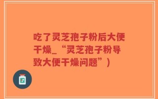 吃了灵芝孢子粉后大便干燥_“灵芝孢子粉导致大便干燥问题”)