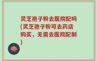 灵芝孢子粉去医院配吗(灵芝孢子粉可去药店购买，无需去医院配制)
