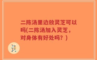 二陈汤里边放灵芝可以吗(二陈汤加入灵芝，对身体有好处吗？)