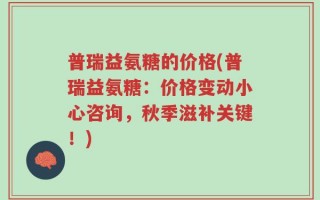 普瑞益氨糖的价格(普瑞益氨糖：价格变动小心咨询，秋季滋补关键！)