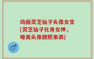 动画灵芝仙子头像女生(灵芝仙子化身女神，唯美头像靓照来袭)