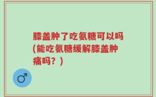 膝盖肿了吃氨糖可以吗(能吃氨糖缓解膝盖肿痛吗？)