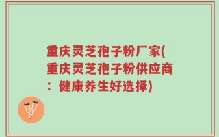 重庆灵芝孢子粉厂家(重庆灵芝孢子粉供应商：健康养生好选择)