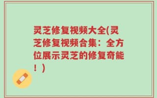灵芝修复视频大全(灵芝修复视频合集：全方位展示灵芝的修复奇能！)