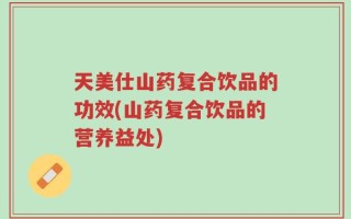 天美仕山药复合饮品的功效(山药复合饮品的营养益处)