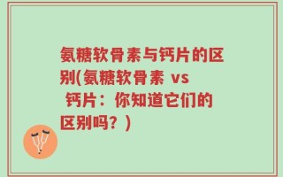 氨糖软骨素与钙片的区别(氨糖软骨素 vs 钙片：你知道它们的区别吗？)