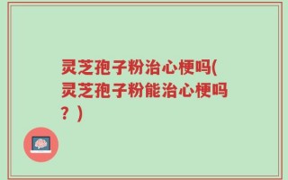灵芝孢子粉治心梗吗(灵芝孢子粉能治心梗吗？)