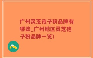 广州灵芝孢子粉品牌有哪些_广州地区灵芝孢子粉品牌一览)
