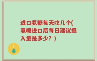 进口氨糖每天吃几个(氨糖进口后每日建议摄入量是多少？)