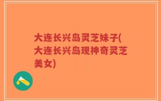 大连长兴岛灵芝妹子(大连长兴岛现神奇灵芝美女)