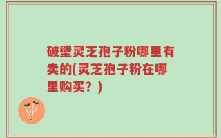 破壁灵芝孢子粉哪里有卖的(灵芝孢子粉在哪里购买？)