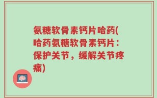氨糖软骨素钙片哈药(哈药氨糖软骨素钙片：保护关节，缓解关节疼痛)