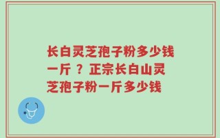 长白灵芝孢子粉多少钱一斤 ？正宗长白山灵芝孢子粉一斤多少钱