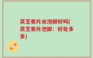 灵芝姜片水泡脚好吗(灵芝姜片泡脚：好处多多)