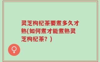 灵芝枸杞茶要煮多久才熟(如何煮才能煮熟灵芝枸杞茶？)