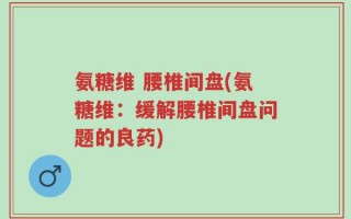 氨糖维 腰椎间盘(氨糖维：缓解腰椎间盘问题的良药)