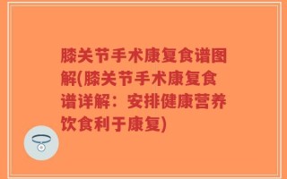 膝关节手术康复食谱图解(膝关节手术康复食谱详解：安排健康营养饮食利于康复)