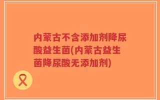内蒙古不含添加剂降尿酸益生菌(内蒙古益生菌降尿酸无添加剂)