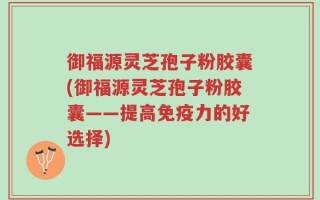 御福源灵芝孢子粉胶囊(御福源灵芝孢子粉胶囊——提高免疫力的好选择)