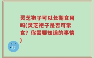 灵芝袍子可以长期食用吗(灵芝袍子是否可常食？你需要知道的事情)