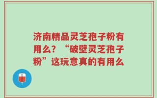 济南精品灵芝孢子粉有用么？“破壁灵芝孢子粉”这玩意真的有用么