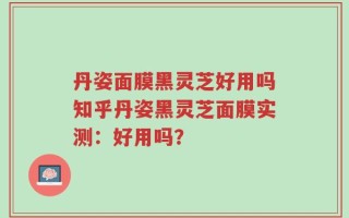 丹姿面膜黑灵芝好用吗知乎丹姿黑灵芝面膜实测：好用吗？