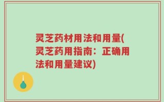灵芝药材用法和用量(灵芝药用指南：正确用法和用量建议)