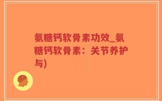 氨糖钙软骨素功效_氨糖钙软骨素：关节养护与)