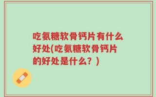 吃氨糖软骨钙片有什么好处(吃氨糖软骨钙片的好处是什么？)