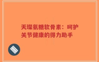天璨氨糖软骨素：呵护关节健康的得力助手