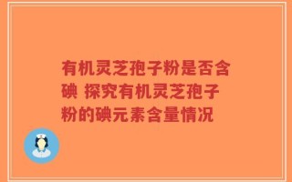 有机灵芝孢子粉是否含碘 探究有机灵芝孢子粉的碘元素含量情况