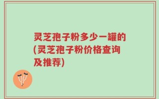 灵芝孢子粉多少一罐的(灵芝孢子粉价格查询及推荐)