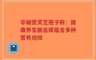 华破壁灵芝孢子粉：健康养生新选择蕴含多种营养功效