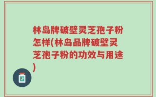 林岛牌破壁灵芝孢子粉怎样(林岛品牌破壁灵芝孢子粉的功效与用途)