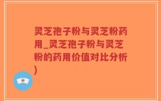 灵芝孢子粉与灵芝粉药用_灵芝孢子粉与灵芝粉的药用价值对比分析)