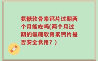氨糖软骨素钙片过期两个月能吃吗(两个月过期的氨糖软骨素钙片是否安全食用？)