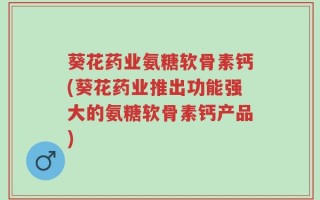 葵花药业氨糖软骨素钙(葵花药业推出功能强大的氨糖软骨素钙产品)