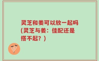 灵芝和姜可以放一起吗(灵芝与姜：佳配还是搭不起？)