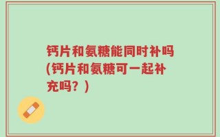 钙片和氨糖能同时补吗(钙片和氨糖可一起补充吗？)