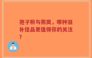 孢子粉与燕窝，哪种滋补佳品更值得你的关注？
