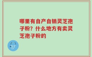 哪里有自产自销灵芝孢子粉？什么地方有卖灵芝孢子粉的