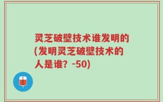 灵芝破壁技术谁发明的(发明灵芝破壁技术的人是谁？-50)