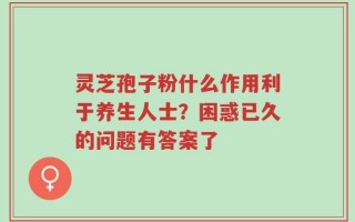 灵芝孢子粉什么作用利于养生人士？困惑已久的问题有答案了