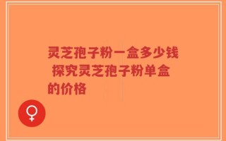 灵芝孢子粉一盒多少钱 探究灵芝孢子粉单盒的价格