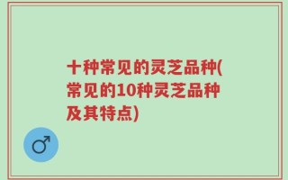 十种常见的灵芝品种(常见的10种灵芝品种及其特点)